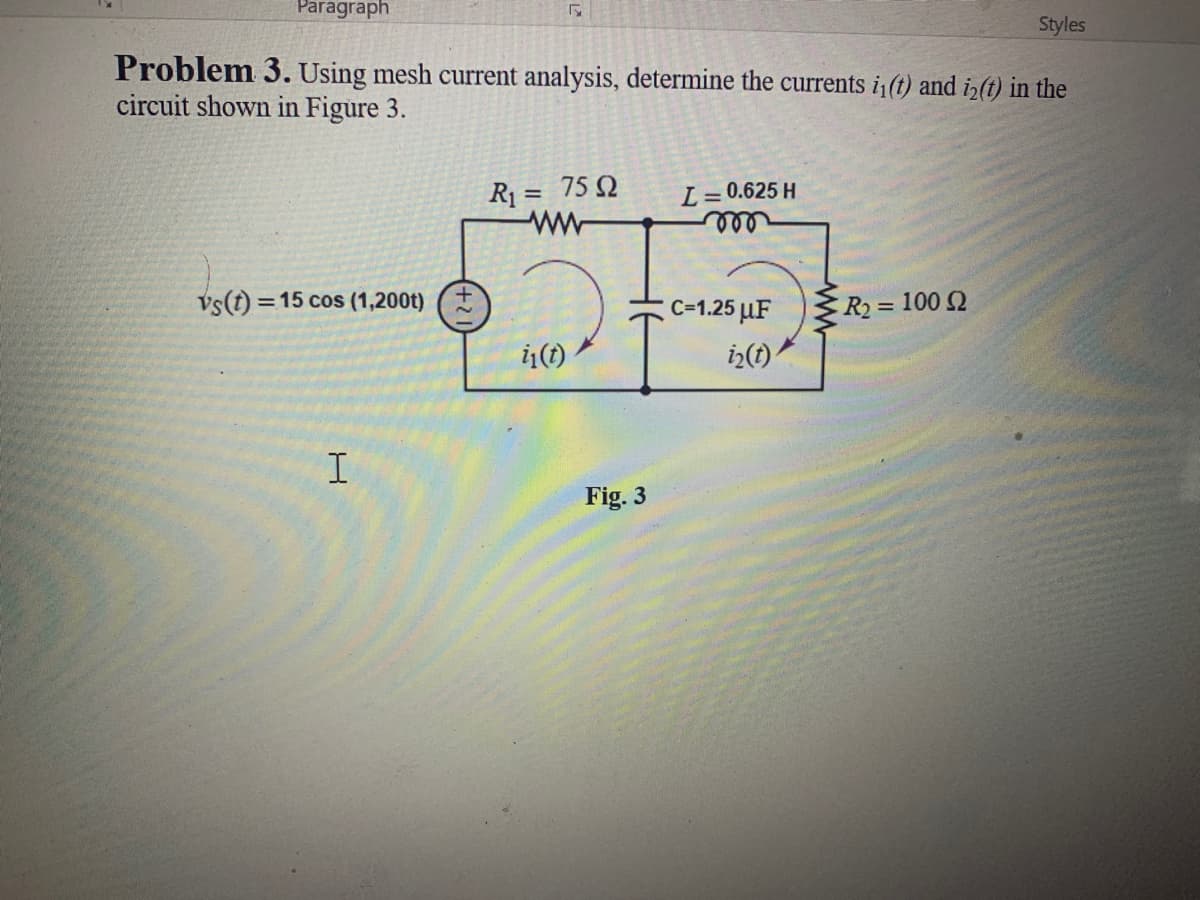 Paragraph
Styles
Problem 3. Using mesh current analysis, determine the currents i(t) and iz(t) in the
circuit shown in Figure 3.
R1 = 75 Q
ww
L
0.625 H
%3D
vs(t) = 15 cos (1,200t)
C=1.25 µF
R2= 100 2
Fig. 3
