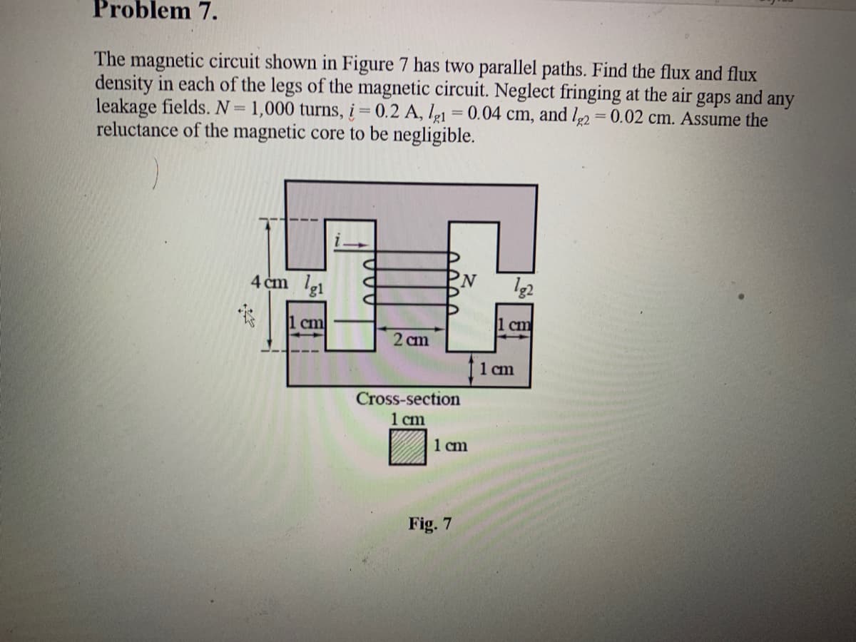 Problem 7.
The magnetic circuit shown in Figure 7 has two parallel paths. Find the flux and flux
density in each of the legs of the magnetic circuit. Neglect fringing at the air
leakage fields. N=1,000 turns, į = 0.2 A, lg1 = 0.04 cm, and l2 = 0.02 cm. Assume the
reluctance of the magnetic core to be negligible.
gaps
and
any
4 cm le1
N,
1 cm
1 cm
2 cm
f1 cm
Cross-section
1 cm
1 cm
Fig. 7
