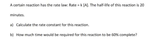 A certain reaction has the rate law: Rate = k [AJ. The half-life of this reaction is 20
minutes.
a) Calculate the rate constant for this reaction.
b) How much time would be required for this reaction to be 60% complete?
