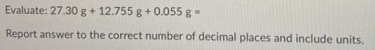 Evaluate: 27.30 g + 12.755 g + 0.055 g =
Report answer to the correct number of decimal places and include units.
