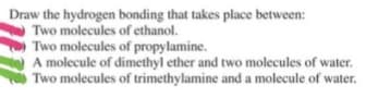 Draw the hydrogen bonding that takes place between:
Two molecules of ethanol.
Two molecules of propylamine.
A molecule of dimethyl ether and two molecules of water.
Two molecules of trimethylamine and a molecule of water.
