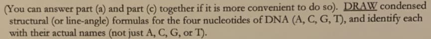 (You can answer part (a) and part (c) together if it is more convenient to do so). DRAW condensed
structural (or line-angle) formulas for the four nucleotides of DNA (A, C, G, T), and identify each
with their actual names (not just A, C, G, or T).
