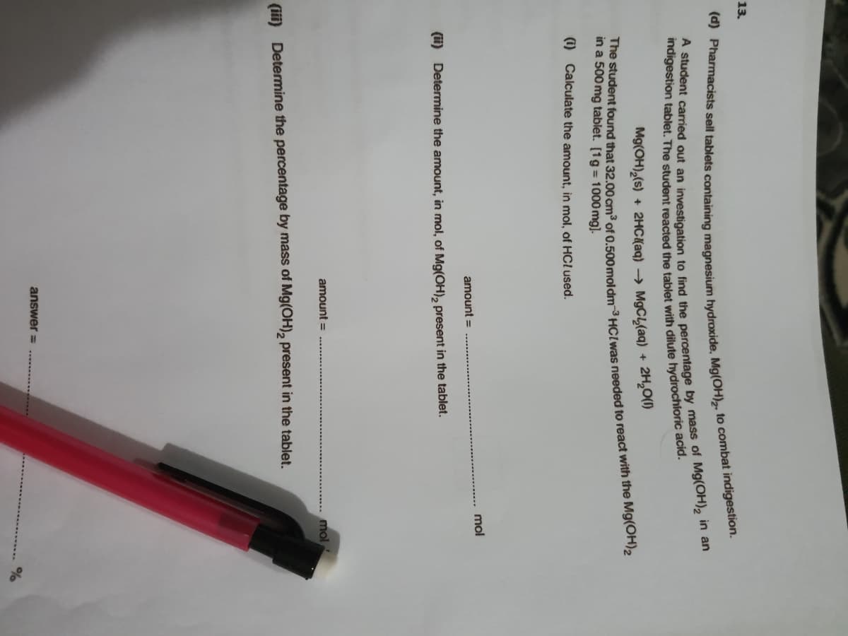 13.
Mg(OH),(s) + 2HC{aq) → M9CL(aq) +
2H,0(1)
The student found that 32.00 cm3 of 0 500moldm-3 HCIas needed to react with the Mg(OH2
in a 500 mg tablet. [1g = 1000 mg].
(i) Calculate the amount, in mol, of HCL used.
amount =
mol
(i) Determine the amount, in mol, of Mg(OH), present in the tablet.
amount =
mol
(iii) Determine the percentage by mass of Mg(OH), present in the tablet.
answer =
A carried out an to find by mass of in an
(d) sell tablets to indigestion.
indigestion tablet. The student reacted the tablet with dilute acid.
