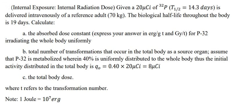 (Internal Exposure: Internal Radiation Dose) Given a 20µCi of 32p (T/2 = 14.3 days) is
delivered intravenously of a reference adult (70 kg). The biological half-life throughout the body
is 19 days. Calculate:
a. the absorbed dose constant (express your answer in erg/g t and Gy/t) for P-32
irradiating the whole body uniformly
b. total number of transformations that occur in the total body as a source organ; assume
that P-32 is metabolized wherein 40% is uniformly distributed to the whole body thus the initial
activity distributed in the total body is q, = 0.40 × 20µCi = 8µCi
c. the total body dose.
where t refers to the transformation number.
Note: 1 Joule = 107erg
