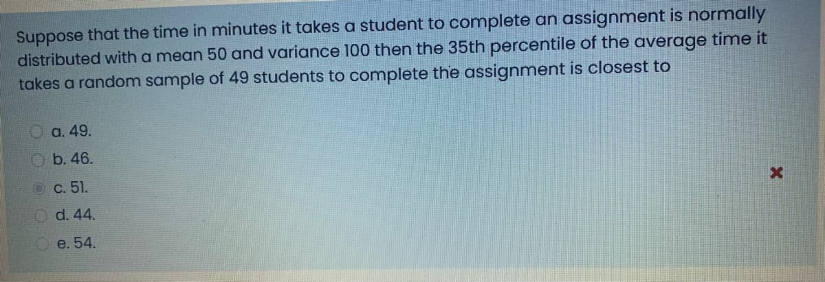 Suppose that the time in minutes it takes a student to complete an assignment is normally
distributed with a mean 50 and variance 100 then the 35th percentile of the average time it
takes a random sample of 49 students to complete the assignment is closest to
a. 49.
b. 46.
OC. 51.
O d. 44.
Ое. 54.
