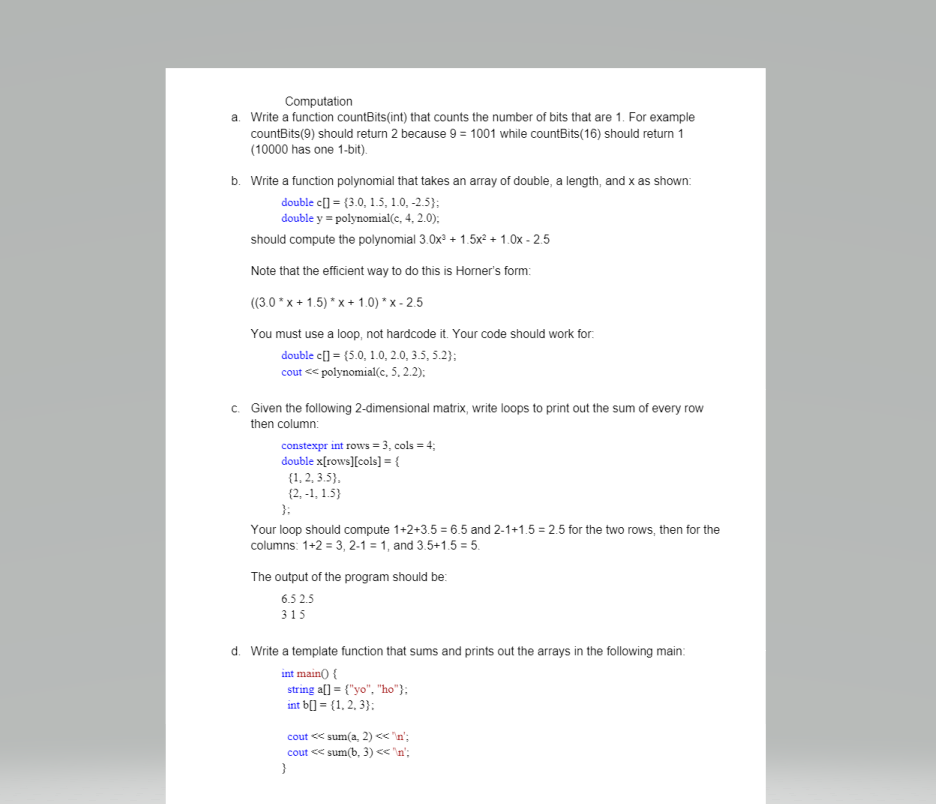 Computation
a. Write a function countBits(int) that counts the number of bits that are 1. For example
countBits(9) should return 2 because 9 = 1001 while countBits(16) should return 1
(10000 has one 1-bit).
b. Write a function polynomial that takes an array of double, a length, and x as shown:
double c[] = {3.0, 1.5, 1.0, -2.5);
double y = polynomial(c, 4, 2.0);
should compute the polynomial 3.0x + 1.5x² + 1.0x - 2.5
Note that the efficient way to do this is Horner's form:
((3.0 * x + 1.5) * x+ 1.0) * x - 2.5
You must use a loop, not hardcode it. Your code should work for.
double c[] = {5.0, 1.0, 2.0, 3.5, 5.2};
cout << polynomial(c, 5. 2.2):
c. Given the following 2-dimensional matrix, write loops to print out the sum of every row
then column:
constexpr int rows = 3, cols = 4;
double x[rows][cols)] = {
{1, 2, 3.5},
(2. -1, 1.5}
}:
Your loop should compute 1+2+3.5 = 6.5 and 2-1+1.5 = 2.5 for the two rows, then for the
columns: 1+2 = 3, 2-1 = 1, and 3.5+1.5 = 5.
The output of the program should be:
6.5 2.5
315
d. Write a template function that sums and prints out the arrays in the following main:
int main() {
string a[] = {"yo", "ho"};
int b[] = {1, 2, 3}:
cout << sum(a, 2) << 'n';
cout << sum(b, 3) < 'n';
}
