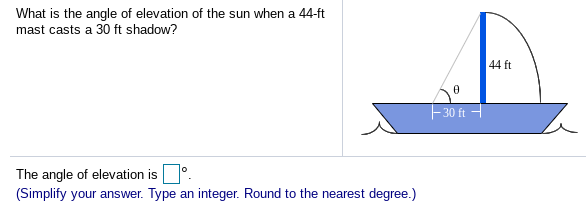 What is the angle of elevation of the sun when a 44-ft
mast casts a 30 ft shadow?
44 ft
30 ft
The angle of elevation is.
(Simplify your answer. Type an integer. Round to the nearest degree.)
