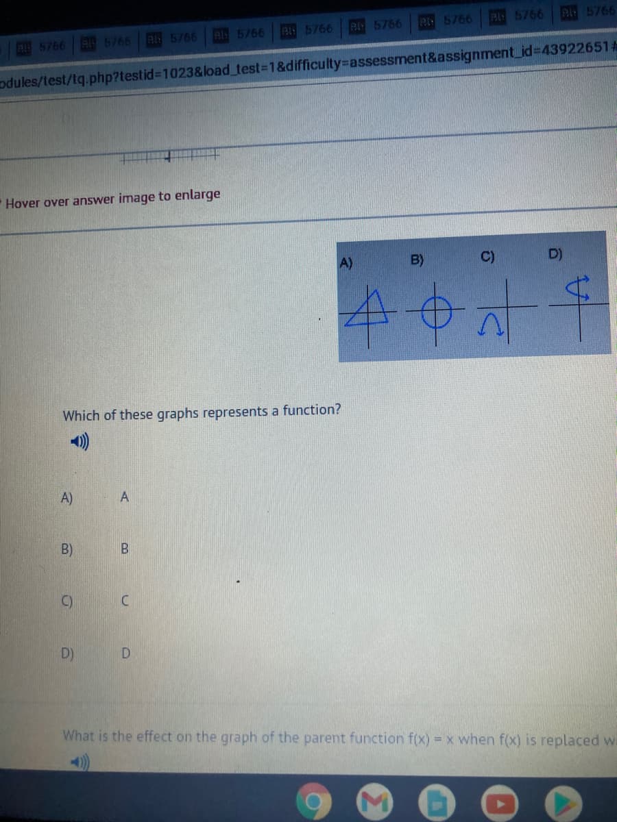 215766
Pl 5766
A5766
A5766
5766
R 5766 B: 5766 Bl5766
odules/test/tq.php?testid%3D1023&load_test%3D1&difficulty3Dassessment&assignment_id%3D439226514
Hover over answer image to enlarge
A)
B)
C)
D)
Which of these graphs represents a function?
A)
B)
C)
D)
D.
What is the effect on the graph of the parent function f(x) = x when f(x) is replaced w
