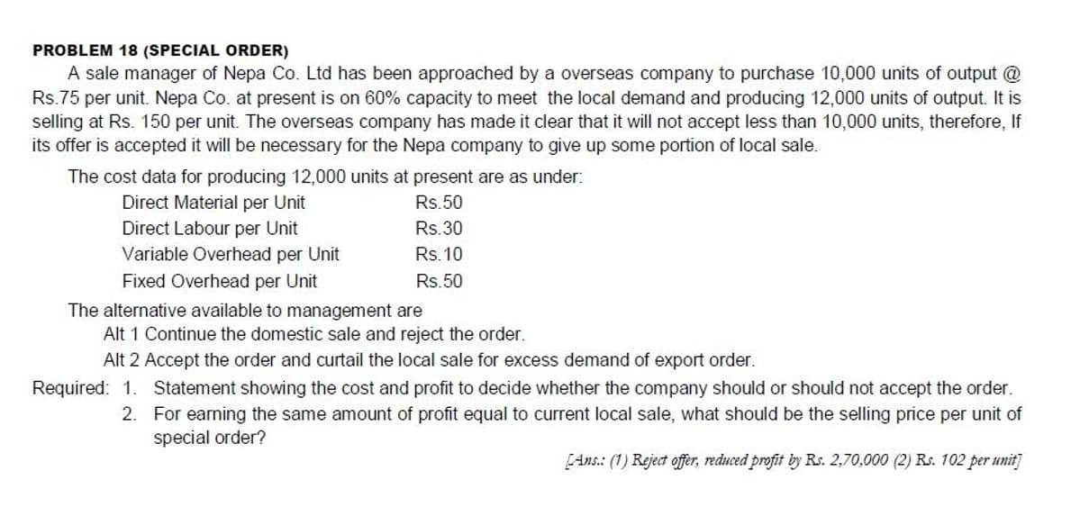 PROBLEM 18 (SPECIAL ORDER)
A sale manager of Nepa Co. Ltd has been approached by a overseas company to purchase 10,000 units of output @
Rs.75 per unit. Nepa Co. at present is on 60% capacity to meet the local demand and producing 12,000 units of output. It is
selling at Rs. 150 per unit. The overseas company has made it clear that it will not accept less than 10,000 units, therefore, If
its offer is accepted it will be necessary for the Nepa company to give up some portion of local sale.
The cost data for producing 12,000 units at present are as under:
Direct Material per Unit
Rs.50
Direct Labour per Unit
Rs.30
Variable Overhead per Unit
Rs. 10
Fixed Overhead per Unit
Rs.50
The alternative available to management are
Alt 1 Continue the domestic sale and reject the order.
Alt 2 Accept the order and curtail the local sale for excess demand of export order.
Required: 1. Statement showing the cost and profit to decide whether the company should or should not accept the order.
2. For earning the same amount of profit equal to current local sale, what should be the selling price per unit of
special order?
[Ans.: (1) Reject offer, reduced profit by Rs. 2,70,000 (2) Rs. 102 per unit]
