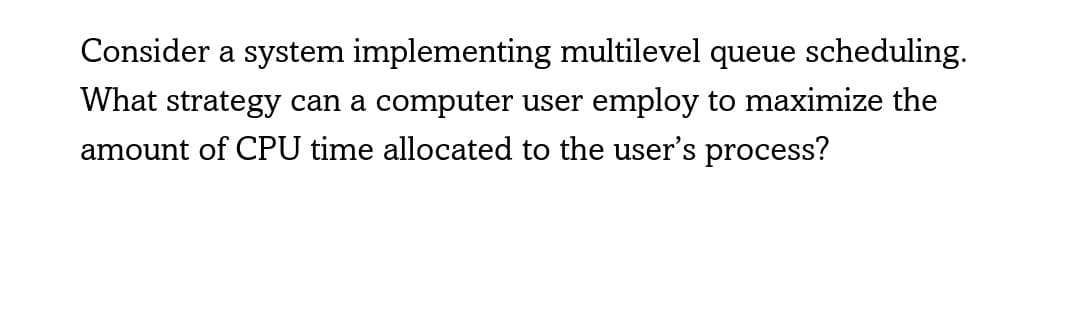 Consider a system implementing multilevel queue scheduling.
What strategy can a computer user employ to maximize the
amount of CPU time allocated to the user's process?