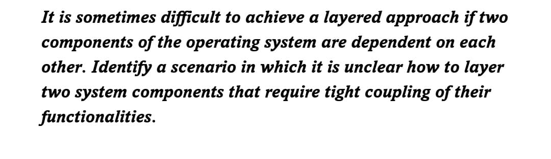 It is sometimes difficult to achieve a layered approach if two
components of the operating system are dependent on each
other. Identify a scenario in which it is unclear how to layer
two system components that require tight coupling of their
functionalities.