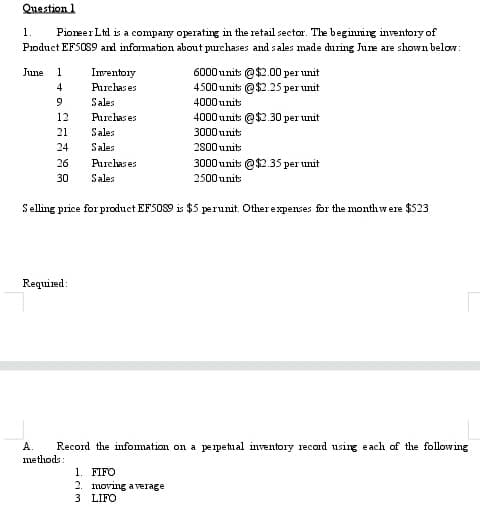 Question 1
PioneerLtd is a company operating in the retail sector. The beginning inventory of
Pioduct EF50S9 and information about purchases and sales made dhuing June are shown below:
1.
6000 unit: @$2.00 per unit
4500unit: @$2.25 per unit
June
1
Inventory
4
Purchas es
Sales
4000 units
12
Purchas es
4000 units @$2.30 per unit
21
Sales
3000 units
24
Sales
2800 units
26
Purchas es
3000 unit: @$2.35 per unit
30
Sales
2500 units
Selling price for product EF5OS9 is $5 perunit. Other expenses for the monthwere $523
Required:
А.
Record the infomation on a peipetual inventory record using each of the following
methods:
1. FIFO
2. moving a verage
3 LIFO
