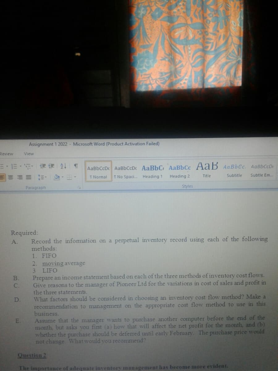 Assignment 1 2022 - Microsoft Word (Product Activation Failed)
Review
View
三,三、 请
AaBbCcDc AaBbCcDc AaBbC AaBbCc AaB AaBbCc. AaBbCcD
I Normal
T No Spaci. Heading 1
Subtitle
Subtle Em...
Heading 2
Title
Paragraph
Styles
Required:
A.
Record the infomation on a perpetual inventory record using each of the following
methods:
1. FIFO
2. moving average
3 LIFO
Prepare an income statement based on each of the three methods of inventory cost flows.
Give reasons to the manager of Pioneer Ltd for the variations in cost of sales and profit in
the three statements.
What factors should be considered in choosing an inventory cost flow method? Make a
recommendation to management on the appropriate cost flow method to use in this
business.
B.
C.
D.
Assume that the manager wants to purchase another computer before the end of the
month, but asks vou first (a) how that will affect the net profit for the month, and (b)
whether the purchase should be deferred until early February. The purchase price would
not change. What would vou recommend?
E.
Question 2
The importance of adequate inventor management has become more evident.
