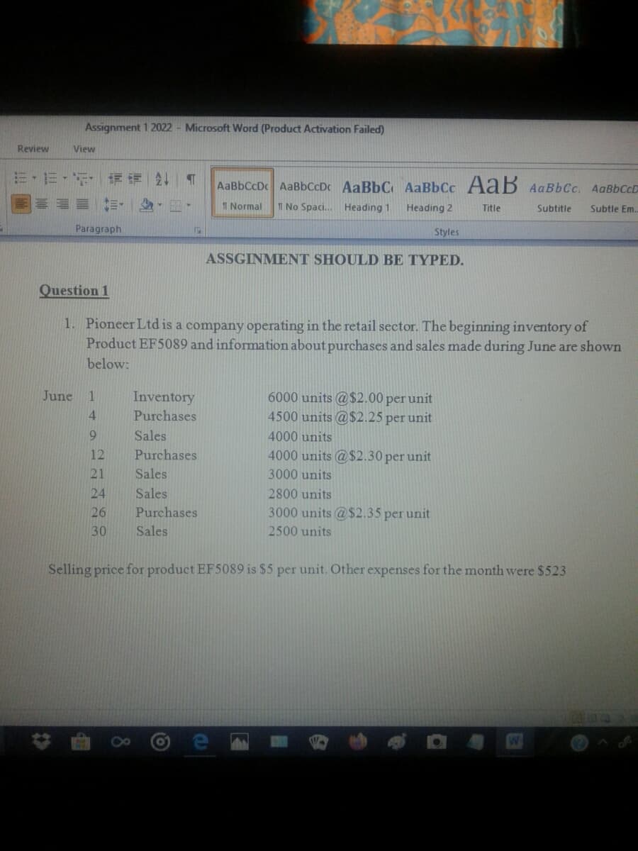 Assignment 1 2022 - Microsoft Word (Product Activation Failed)
Review
View
三,三, 详评 T
AaBbCcDc AaBbCcDc AaBbC, AaBbCc AaB AaBbCc. AaBbCcD
I Normal
I No Spaci.
Heading 1
Heading 2
Title
Subtitle
Subtle Em.
Paragraph
159
Styles
ASSGINMENT SHOULD BE TYPED.
Question 1
1. Pioneer Ltd is a company operating in the retail sector. The beginning inventory of
Product EF5089 and information about purchases and sales made during June are shown
below:
June
6000 units @$2.00 per unit
4500 units @$2.25 per unit
1
Inventory
4.
Purchases
Sales
4000 units
12
Purchases
4000 units @ $2.30 per unit
21
Sales
3000 units
24
Sales
2800 units
26
Purchases
3000 units @$2.35 per unit
30
Sales
2500 units
Selling price for product EF5089 is $5 per unit. Other expenses for the month were $523
8
