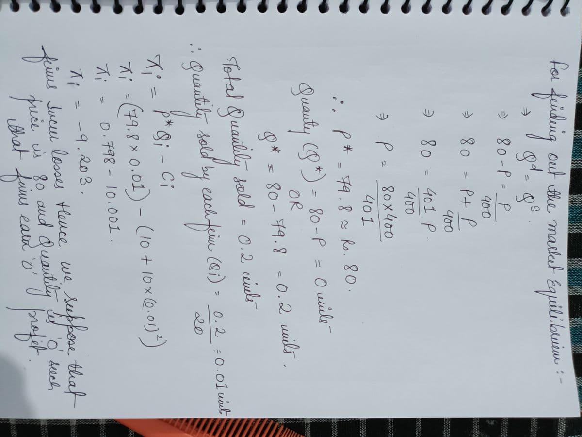 PRESEN
for finding out the market Equilibriem
gd - gs
80-P = P
400
⇒ 80 = P + P
400
⇒ 80 = 401 P.
400
:. p*= 79.8~ Rs. 80.
Quanty (8 * )= 80-P = 0 veuils -
OR
8* = 80- 79.8 -0.2 mils.
2
⇒ P = 80x400
401
Total Quautily sold = 0.2 windli
• Quantity sold by each firm (91) · 0.2 =0.01 wint
20
ci
X₁ = P*9; - Ci
X;
지
Xi - (79.8 x 0.01) - (10 + 10x (0.01)²)
Xi
0.798 - 10.001.
-
-9.203.
Jucu losses Hence we
that
faims
eamh 'o'
seeppose that
such