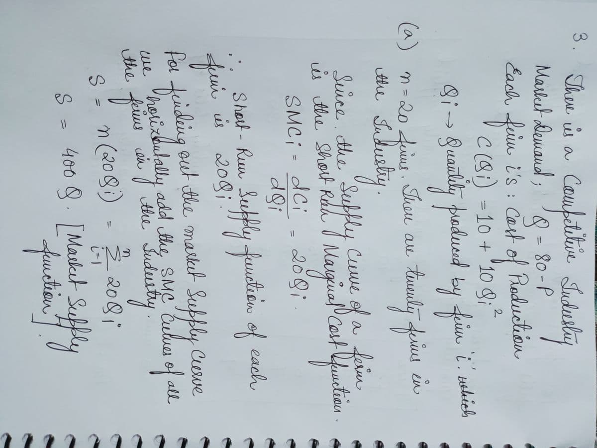 There is a Competitive Industry
'8=
Each firm i's: Cast of Production
C (8) = 10 + 10 g; ²
Market Demand;
2
3.
Bi -
(a) n = 20 firent. There are
Industry.
the
Quantity produced by ferier i. which
twenty ferius
en
is the short Roan Marginal Cost function
Since the Supply Curve of a ferm
SMC; = dCi
200i.
doi
Short - Run Supply function of
is 208;!
::
feui
finding out the market
Supply Curve
horixentally add the SMC Culues of all
Judustry.
22/12 2081
S = 400 §. [Market Suffly
function"]
we
the ferms
S = n(208)
each
=