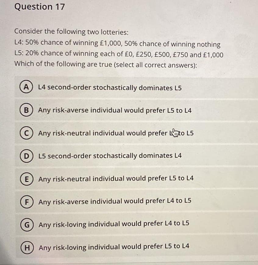 Question 17
Consider the following two lotteries:
L4: 50% chance of winning £1,000, 50% chance of winning nothing
L5: 20% chance of winning each of £0, £250, £500, £750 and £1,000
Which of the following are true (select all correct answers):
A L4 second-order stochastically dominates L5
B) Any risk-averse individual would prefer L5 to L4
D
Any risk-neutral individual would prefer to L5
L5 second-order stochastically dominates L4
E Any risk-neutral individual would prefer L5 to L4
Any risk-averse individual would prefer L4 to L5
G) Any risk-loving individual would prefer L4 to L5
H) Any risk-loving individual would prefer L5 to L4