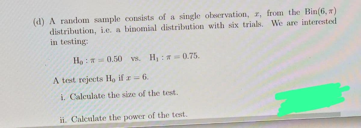 (d) A random sample consists of a single observation, r, from the Bin(6, 7)
distribution, i.e. a binomial distribution with six trials. We are interested
in testing:
Ho
= 0.50 vs. H₁: π = 0.75.
A test rejects Ho if x = 6.
i. Calculate the size of the test.
ii. Calculate the power of the test.