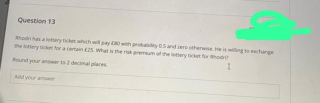 Question 13
Rhodri has a lottery ticket which will pay £80 with probability 0.5 and zero otherwise. He is willing to exchange
the lottery ticket for a certain £25. What is the risk premium of the lottery ticket for Rhodri?
Round your answer to 2 decimal places.
Add your answer