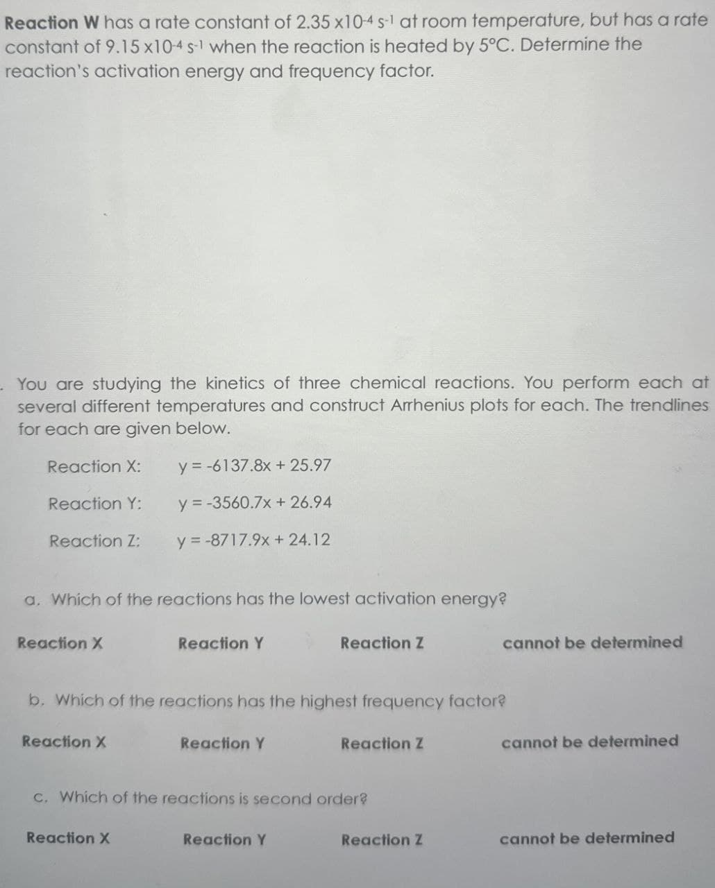 Reaction W has a rate constant of 2.35 x10-4 s-1 at room temperature, but has a rate
constant of 9.15 x10-4 s-1 when the reaction is heated by 5°C. Determine the
reaction's activation energy and frequency factor.
. You are studying the kinetics of three chemical reactions. You perform each at
several different temperatures and construct Arrhenius plots for each. The trendlines
for each are given below.
Reaction X:
y=-6137.8x + 25.97
Reaction Y:
y=-3560.7x+26.94
Reaction Z:
y=-8717.9x+ 24.12
a. Which of the reactions has the lowest activation energy?
Reaction X
Reaction Y
Reaction Z
b. Which of the reactions has the highest frequency factor?
Reaction X
Reaction Y
Reaction Z
c. Which of the reactions is second order?
Reaction X
Reaction Y
cannot be determined
cannot be determined
Reaction Z
cannot be determined