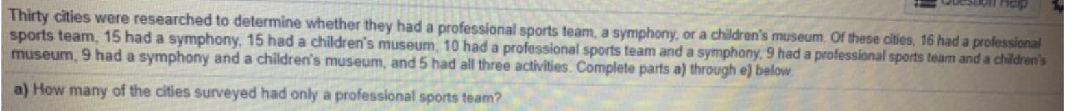 Thirty cities were researched to determine whether they had a professional sports team, a symphony, or a children's museum. Of these cities, 16 had a professional
sports team, 15 had a symphony, 15 had a children's museum, 10 had a professional sports team and a symphony, 9 had a professional sports team and a children's
museum, 9 had a symphony and a children's museum, and 5 had all three activities. Complete parts a) through e) below.
a) How many of the cities surveyed had only a professional sports team?
