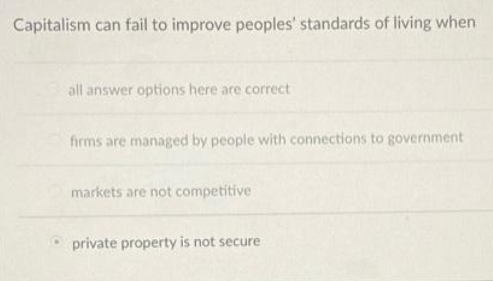 Capitalism can fail to improve peoples' standards of living when
all answer options here are correct
firms are managed by people with connections to government
markets are not competitive
private property is not secure
