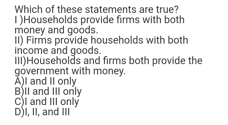 Which of these statements are true?
DHouseholds provide firms with both
money and goods.
II) Firms provide households with both
income and goods.
III)Households and firms both provide the
government with money.
Ă)I and II only
BIl and III only
C)l and III only
D)I, II, and II
