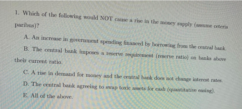 1. Which of the following would NOT cause a rise in the money supply (assume ceteris
paribus)?
A. An increase in government spending financed by borrowing from the central bank.
B. The centFal bank imposes a reserve requirement (reserve ratio) on banks above
their current ratio.
C. A rise in demand for money and the central bank does not change interest rates.
D. The central bank agreeing to swap toxic assets for cash (quantitative easing).
E. All of the above.
