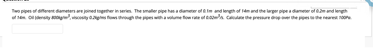 Two pipes of different diameters are joined together in series. The smaller pipe has a diameter of 0.1m and length of 14m and the larger pipe a diameter of 0.2m and length
of 14m. Oil (density 800kg/m3, viscosity 0.2kg/ms flows through the pipes with a volume flow rate of 0.02m /s. Calculate the pressure drop over the pipes to the nearest 100Pa.
