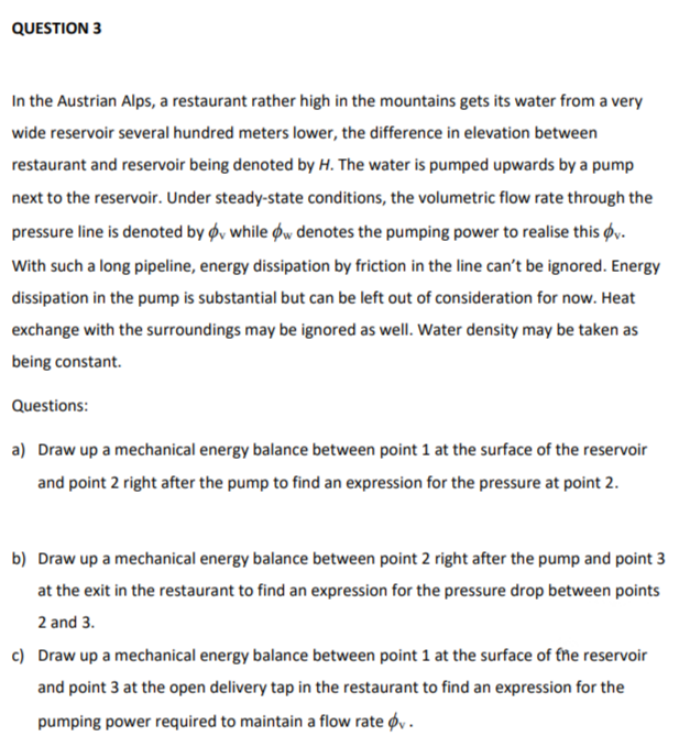 QUESTION 3
In the Austrian Alps, a restaurant rather high in the mountains gets its water from a very
wide reservoir several hundred meters lower, the difference in elevation between
restaurant and reservoir being denoted by H. The water is pumped upwards by a pump
next to the reservoir. Under steady-state conditions, the volumetric flow rate through the
pressure line is denoted by ø, while øw denotes the pumping power to realise this Øy.
With such a long pipeline, energy dissipation by friction in the line can't be ignored. Energy
dissipation in the pump is substantial but can be left out of consideration for now. Heat
exchange with the surroundings may be ignored as well. Water density may be taken as
being constant.
Questions:
a) Draw up a mechanical energy balance between point 1 at the surface of the reservoir
and point 2 right after the pump to find an expression for the pressure at point 2.
b) Draw up a mechanical energy balance between point 2 right after the pump and point 3
at the exit in the restaurant to find an expression for the pressure drop between points
2 and 3.
c) Draw up a mechanical energy balance between point 1 at the surface of the reservoir
and point 3 at the open delivery tap in the restaurant to find an expression for the
pumping power required to maintain a flow rate øy .
