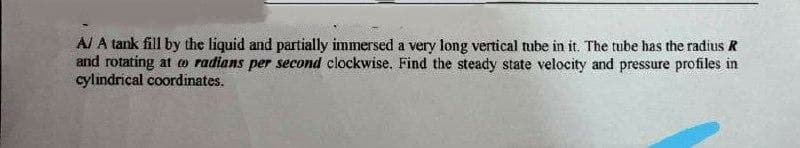 A/ A tank fill by the liquid and partially immersed a very long vertical tube in it. The tube has the radius R
and rotating at o radians per second clockwise. Find the steady state velocity and pressure profiles in
cylındrical coordinates.
