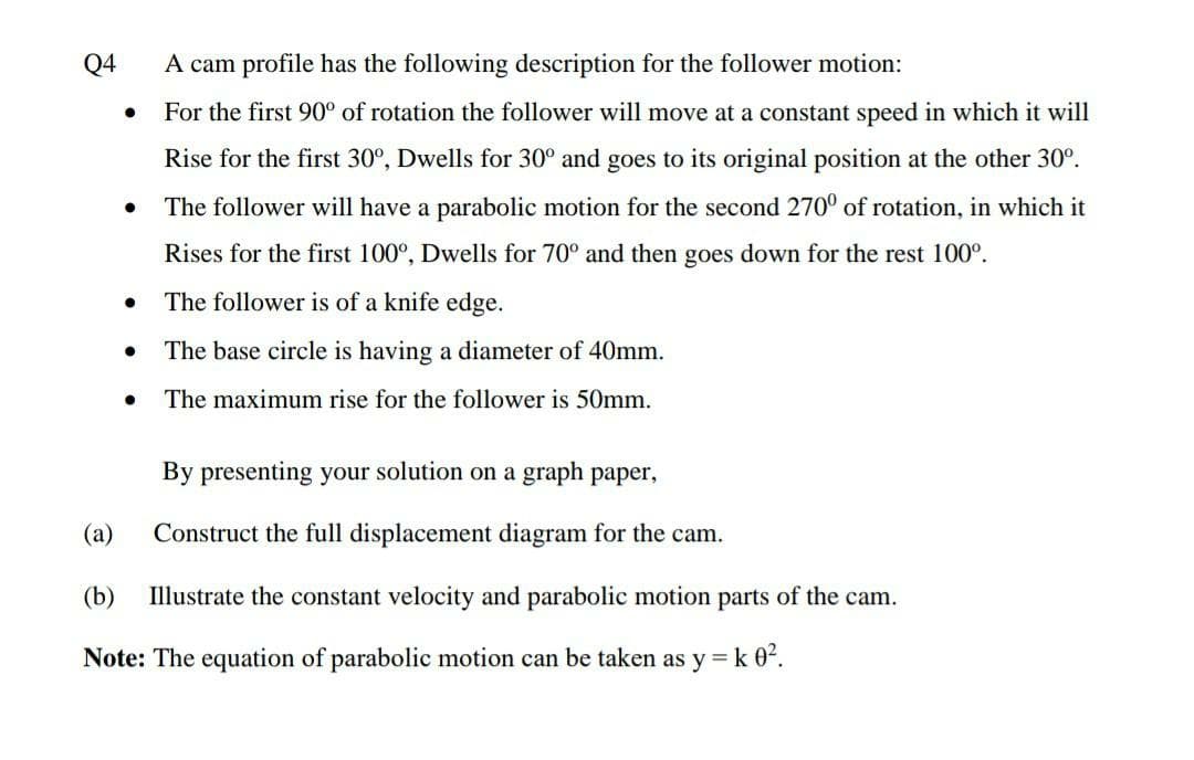 Q4
A cam profile has the following description for the follower motion:
For the first 90° of rotation the follower will move at a constant speed in which it will
Rise for the first 30°, Dwells for 30° and goes to its original position at the other 30°.
The follower will have a parabolic motion for the second 270° of rotation, in which it
Rises for the first 100°, Dwells for 70° and then goes down for the rest 100°.
The follower is of a knife edge.
The base circle is having a diameter of 40mm.
The maximum rise for the follower is 50mm.
By presenting your solution on a graph paper,
(a)
Construct the full displacement diagram for the cam.
(b)
Illustrate the constant velocity and parabolic motion parts of the cam.
Note: The equation of parabolic motion can be taken as y = k 0².
