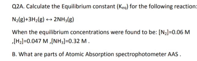 Q2A. Calculate the Equilibrium constant (Keg) for the following reaction:
N2(g)+3H2(g) + 2NH3(g)
When the equilibrium concentrations were found to be: [N2]=0.06 M
„[H2]=0.047 M ,[NH3]=0.32 M .
B. What are parts of Atomic Absorption spectrophotometer AAS .
