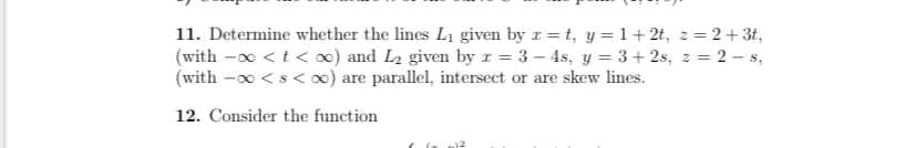 11. Determine whether the lines L₁ given by x=t, y = 1+2t, z=2+ 3t,
(with -∞ < t < oo) and L₂ given by x = 3-4s, y = 3+2s, z = 2-s,
(with -∞ < s <∞o) are parallel, intersect or are skew lines.
12. Consider the function
2