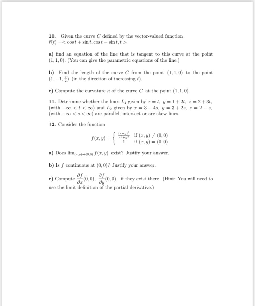 10. Given the curve C defined by the vector-valued function
F(t) =< cost + sint, cost- sint, t>
a) find an equation of the line that is tangent to this curve at the point
(1,1,0). (You can give the parametric equations of the line.)
b) Find the length of the curve C from the point (1,1,0) to the point.
(1,-1,5) (in the direction of increasing t).
c) Compute the curvature of the curve C at the point (1,1,0).
11. Determine whether the lines L₁ given by x=t, y=1+2t, z=2+ 3t,
(with -∞ < t < oo) and L₂ given by x = 3 - 4s, y = 3+2s, z = 2-s,
(with -∞ < s <∞o) are parallel, intersect or are skew lines.
12. Consider the function
f(x, y) = { 27² if (x, y) = (0,0)
1
if (x, y) = (0,0)
a) Does lim(z,y)+(0,0) f(x, y) exist? Justify your answer.
b) Is f continuous at (0,0)? Justify your answer.
af
c) Compute of (0,0), (0,0), if they exist there. (Hint: You will need to
use the limit definition of the partial derivative.)