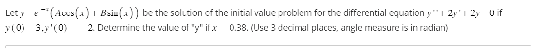 Let y = e¯* (Acos(x) + Bsin(x)) be the solution of the initial value problem for the differential equation y''+ 2y'+ 2y=0 if
y (0) = 3,y'(0) = -2. Determine the value of "y" if x = 0.38. (Use 3 decimal places, angle measure is in radian)