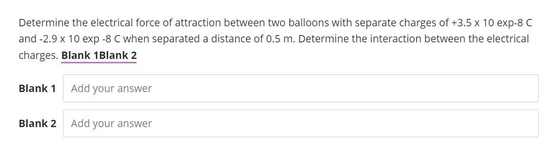 Determine the electrical force of attraction between two balloons with separate charges of +3.5 x 10 exp-8 C
and -2.9 x 10 exp -8 C when separated a distance of 0.5 m. Determine the interaction between the electrical
charges. Blank 1 Blank 2
Blank 1
Blank 2
Add your answer
Add your answer