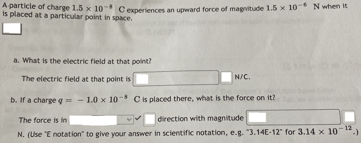 Aparticle of charge 1.5 x 10-8 C experiences an upward force of magnitude 1.5 x 10¯° N when it
is placed at a particular point in space.
a. What is the electric field at that point?
The electric field at that point is
N/C.
b. If a charge q = – 1.0 × 10¬8 C is placed there, what is the force on it?
The force is in
direction with magnitude
12
N. (Use "E notation" to give your answer in scientific notation, e.g. "3.14E-12" for 3.14 x 10
