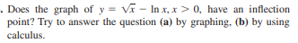 . Does the graph of y = Vi - In x, x > 0, have an inflection
point? Try to answer the question (a) by graphing, (b) by using
calculus.
