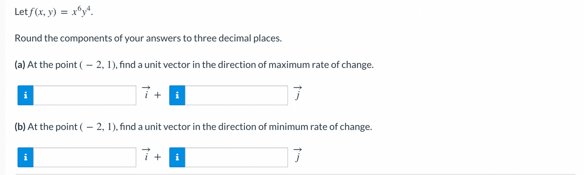 Let f(x, y) = x64.
Round the components of your answers to three decimal places.
(a) At the point ( – 2, 1), find a unit vector in the direction of maximum rate of change.
7
i
+
i
i
(b) At the point ( – 2, 1), find a unit vector in the direction of minimum rate of change.
7
+ i