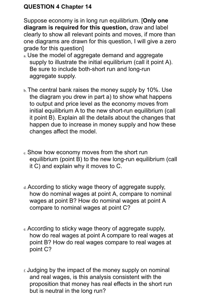 QUESTION 4 Chapter 14
Suppose economy is in long run equilibrium. [Only one
diagram is required for this question, draw and label
clearly to show all relevant points and moves, if more than
one diagrams are drawn for this question, I will give a zero
grade for this question]
a. Use the model of aggregate demand and aggregate
supply to illustrate the initial equilibrium (call it point A).
Be sure to include both-short run and long-run
aggregate supply.
b. The central bank raises the money supply by 10%. Use
the diagram you drew in part a) to show what happens
to output and price level as the economy moves from
initial equilibrium A to the new short-run equilibrium (call
it point B). Explain all the details about the changes that
happen due to increase in money supply and how these
changes affect the model.
c. Show how economy moves from the short run
equilibrium (point B) to the new long-run equilibrium (call
it C) and explain why it moves to C.
d. According to sticky wage theory of aggregate supply,
how do nominal wages at point A, compare to nominal
wages at point B? How do nominal wages at point A
compare to nominal wages at point C?
e. According to sticky wage theory of aggregate supply,
how do real wages at point A compare to real wages at
point B? How do real wages compare to real wages at
point C?
f. Judging by the impact of the money supply on nominal
and real wages, is this analysis consistent with the
proposition that money has real effects in the short run
but is neutral in the long run?