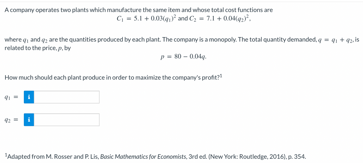 A company operates two plants which manufacture the same item and whose total cost functions are
C₁
5.1 + 0.03(9₁)² and C₂
7.1 + 0.04(q2)²,
=
where 9₁ and 92 are the quantities produced by each plant. The company is a monopoly. The total quantity demanded, q = 9₁ +92, is
related to the price, p, by
p = 80 -0.04g.
91 =
=
How much should each plant produce in order to maximize the company's profit?¹
92 =
¹Adapted from M. Rosser and P. Lis, Basic Mathematics for Economists, 3rd ed. (New York: Routledge, 2016), p. 354.