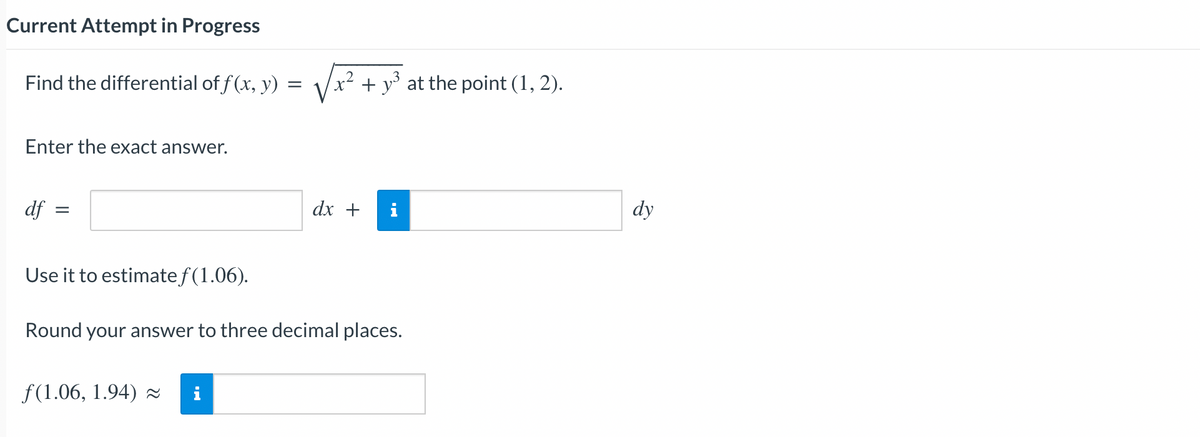 Current Attempt in Progress
Find the differential of f(x, y)
=
Enter the exact answer.
df
=
Use it to estimate f(1.06).
f(1.06, 1.94)
√√x² + y³ at the point (1, 2).
i
dx +
Round your answer to three decimal places.
i
dy