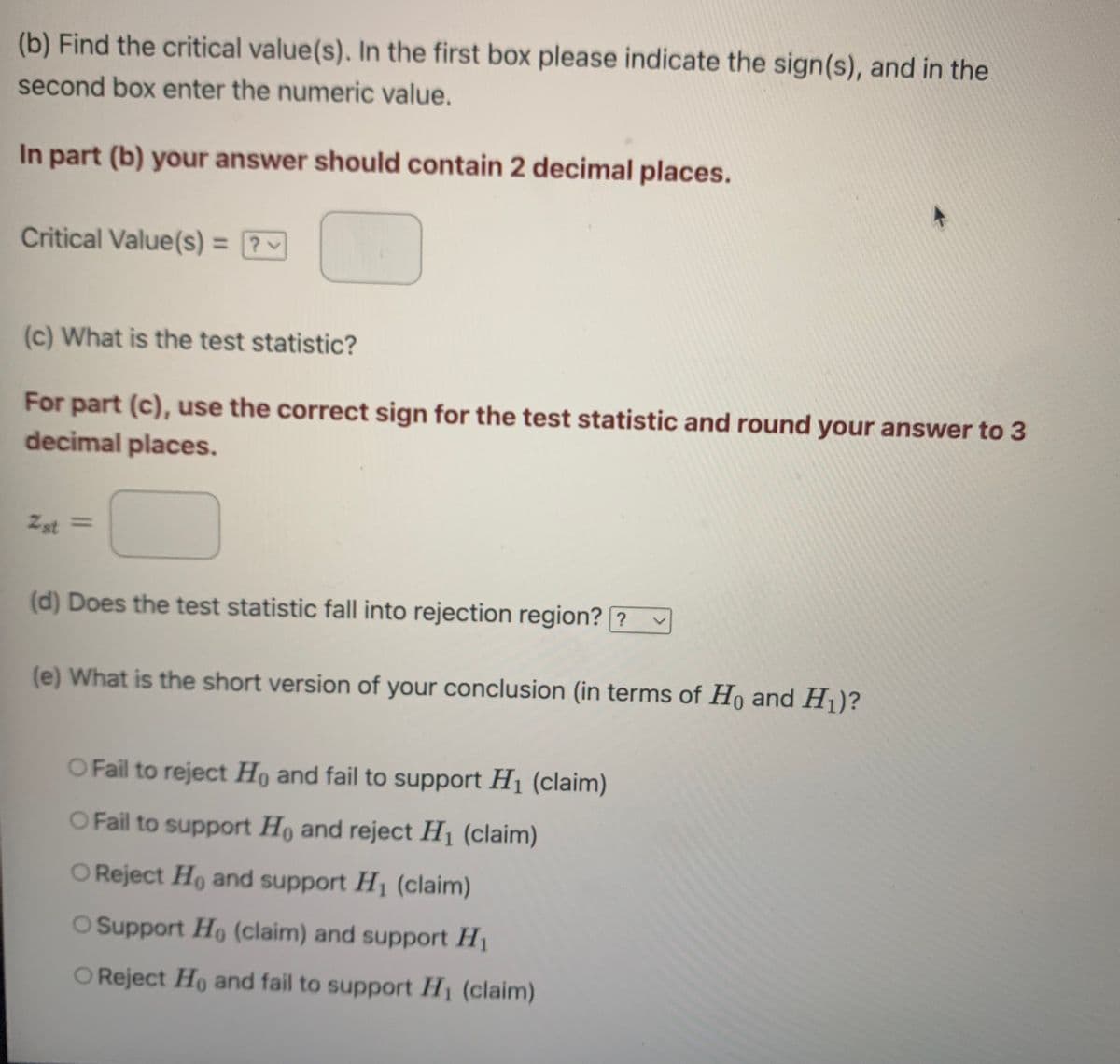 (b) Find the critical value(s). In the first box please indicate the sign(s), and in the
second box enter the numeric value.
In part (b) your answer should contain 2 decimal places.
Critical Value(s) = ?
v
(c) What is the test statistic?
For part (c), use the correct sign for the test statistic and round your answer to 3
decimal places.
2st =
(d) Does the test statistic fall into rejection region? ?
(e) What is the short version of your conclusion (in terms of Ho and H₁)?
O Fail to reject Ho and fail to support H₁ (claim)
O Fail to support Ho and reject H₁ (claim)
O Reject Ho and support H₁ (claim)
O Support Ho (claim) and support H₁
O Reject Ho and fail to support H₁ (claim)