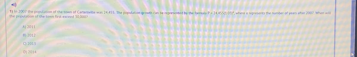 1) In 2007 the population of the town of Cartersville was 24,455. The population growth can be represented by the formula P = 24,455(1.03)", where x represents the number of years after 2007. When will
the population of the town first exceed 30,000?
A) 2011
B) 2012
9 2013
D) 2014
