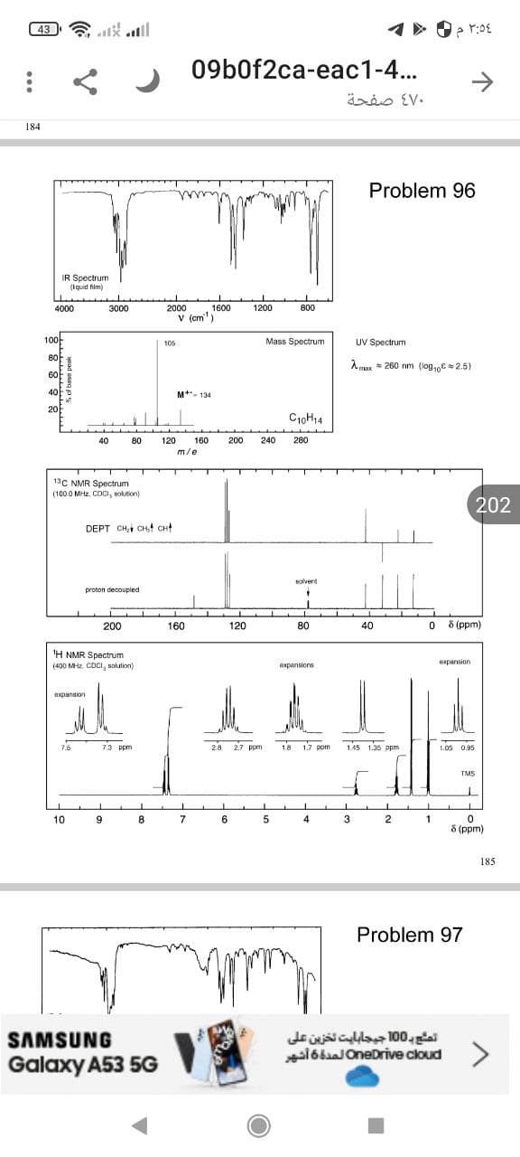 43
184
IR Spectrum
(Iquid film)
4000
3000
100
80
60
40
20
40
13C NMR Spectrum
(100.0 MHz, CDCI, solution)
9
80
DEPT CH₂ CH₂4 CHA
proton decoupled
200
¹H NMR Spectrum
(400 MHz CDCI, solution)
expansion
7.5
7.3 ppm
8
P
10
SAMSUNG
Galaxy A53 5G
2000 1600
V (cm)
105
M+- 134
120 160
m/e
160
09b0f2ca-eac1-4...
1200
T
L
120
2.8 2.7 ppm
7
6
ww
800
Mass Spectrum
C10H14
200 240 280
T
1
5
solvent
"
80
expansions
1.8 1.7 ppm
1
4
3:54 م 0 *1
470 صفحة
Problem 96
UV Spectrum
max 260 nm (log10=2.5)
PE
40
1.45 1.35 ppm
3
2
Problem 97
08 (ppm)
expansion
1.05 0.95
TMS
I
0
8 (ppm)
1
202
تمشح بـ 100 جيجابايت تخزين على
OneDrive cloud لمدة 6 أشهر
185.