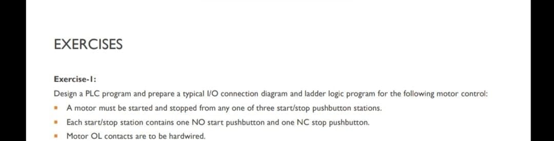 EXERCISES
Exercise-1:
Design a PLC program and prepare a typical I/O connection diagram and ladder logic program for the following motor control:
. A motor must be started and stopped from any one of three start/stop pushbutton stations.
" Each start/stop station contains one NO start pushbutton and one NC stop pushbutton.
.
Motor OL contacts are to be hardwired.