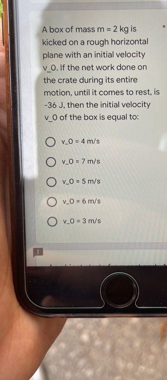 A box of mass m = 2 kg is
kicked on a rough horizontal
plane with an initial velocity
v_0. If the net work done on
the crate during its entire
motion, until it comes to rest, is
-36 J, then the initial velocity
v_0 of the box is equal to:
v_0 = 4 m/s
OV_0 = 7 m/s
OV_0 = 5 m/s
Ov_0 = 6 m/s
OV_0=3 m/s