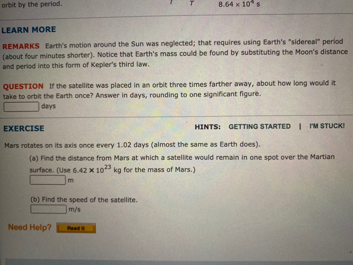 orbit by the period.
8.64 x 10 s
LEARN MORE
REMARKS Earth's motion around the Sun was neglected; that requires using Earth's "sidereal" period
(about four minutes shorter). Notice that Earth's mass could be found by substituting the Moon's distance
and period into this form of Kepler's third law.
QUESTION If the satellite was placed in an orbit three times farther away, about how long would it
take to orbit the Earth once? Answer in days, rounding to one significant figure.
days
EXERCISE
HINTS:
GETTING STARTED
I'M STUCK!
Mars rotates on its axis once every 1.02 days (almost the same as Earth does).
(a) Find the distance from Mars at which a satellite would remain in one spot over the Martian
surface. (Use 6.42 x 10
23
kg for the mass of Mars.)
(b) Find the speed of the satellite.
m/s
Need Help?
Read It
