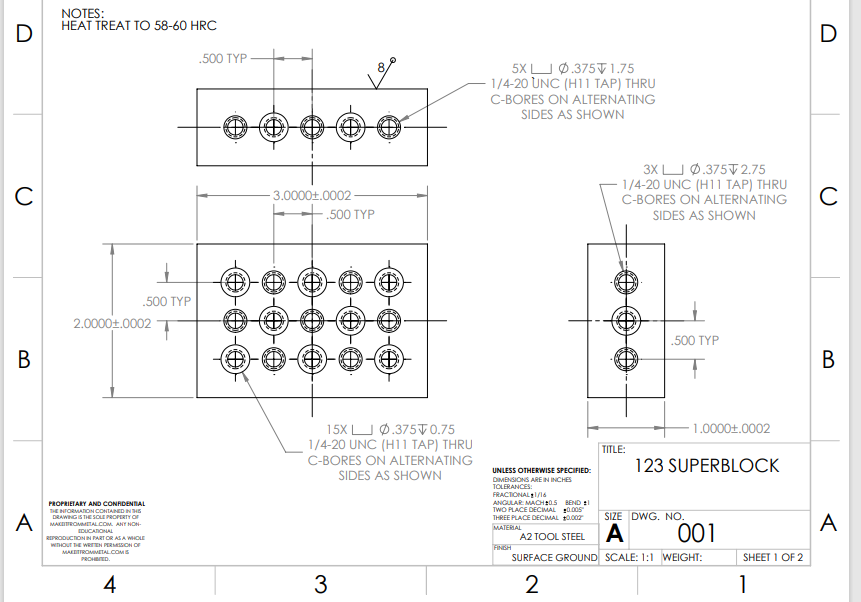 D
C
B
A
NOTES:
HEAT TREAT TO 58-60 HRC
.500 TYP
2.0000+.0002
PROPRIETARY AND CONFIDENTIAL
THE INFORMATION CONTAINED IN THE
DRAWING IS THE SOLE PROPERTY OF
MAKETROMMETAL.COM. ANY NON-
EDUCATIONAL
REPRODUCTION IN PART OR AS A WHOLE
WITHOUT THE WRITTEN PERMISSION OF
MAKETTROMMETAL.COM S
PROHIBITED.
4
.500 TYP
(8)
3.0000+.0002
$
D
.500 TYP
Ⓒ
3
¡(DO)
15X0.375 0.75
1/4-20 UNC (H11 TAP) THRU
C-BORES ON ALTERNATING
SIDES AS SHOWN
5X L_J Ø .375V 1.75
1/4-20 UNC (H11 TAP) THRU
C-BORES ON ALTERNATING
SIDES AS SHOWN
UNLESS OTHERWISE SPECIFIED:
DIMENSIONS ARE IN INCHES
TOLERANCES:
FRACTIONAL 1/16
ANGULAR MACH 205 BEND 1
TWO PLACE DECIMAL 0.005
THREE PLACE DECIMAL $0.002
MATERIAL
FINISH
3XL 0.375 2.75
1/4-20 UNC (H11 TAP) THRU
C-BORES ON ALTERNATING
SIDES AS SHOWN
TITLE:
.500 TYP
1.0000+.0002
123 SUPERBLOCK
SIZE DWG. NO.
A2 TOOL STEEL A
001
SURFACE GROUND SCALE: 1:1 WEIGHT:
2
SHEET 1 OF 2
1
D
с
B
A